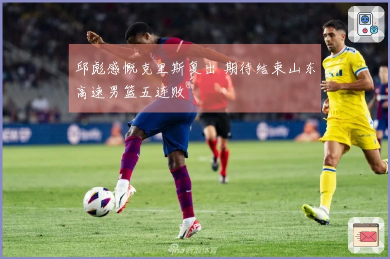 邱彪感慨克里斯复出 期待结束山东高速男篮五连败