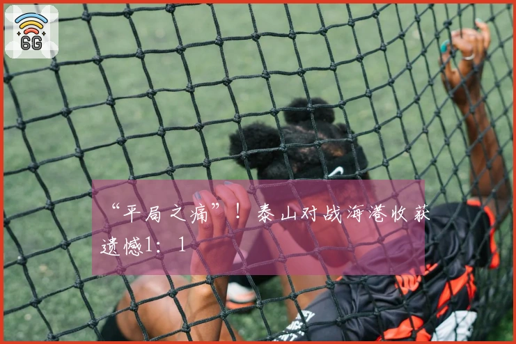 “平局之痛”！泰山对战海港收获遗憾1：1
