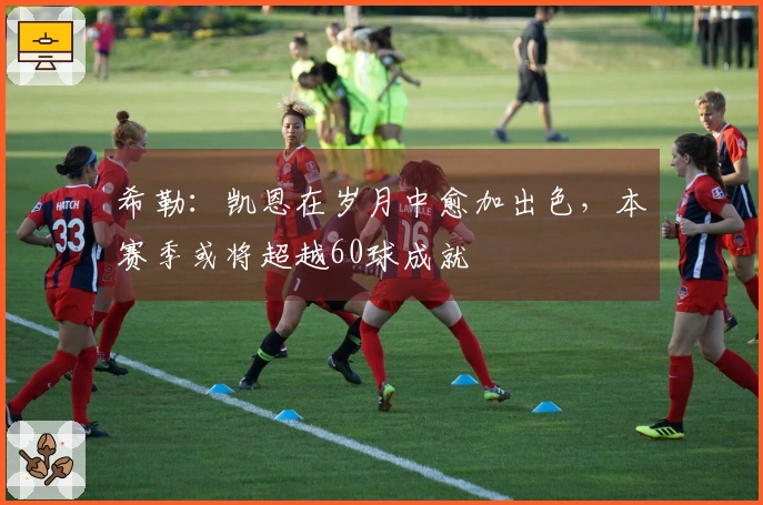 希勒：凯恩在岁月中愈加出色，本赛季或将超越60球成就