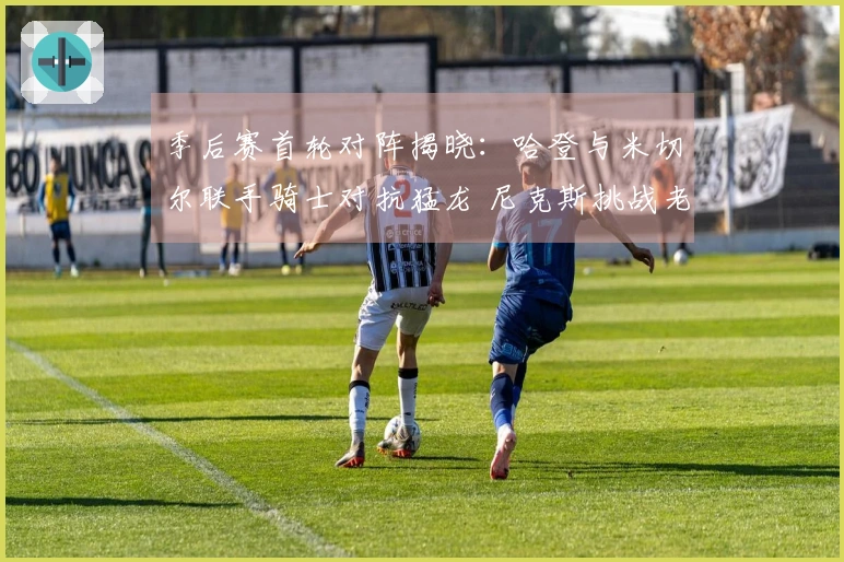 季后赛首轮对阵揭晓：哈登与米切尔联手骑士对抗猛龙 尼克斯挑战老鹰