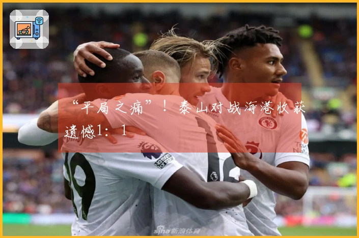 “平局之痛”！泰山对战海港收获遗憾1：1