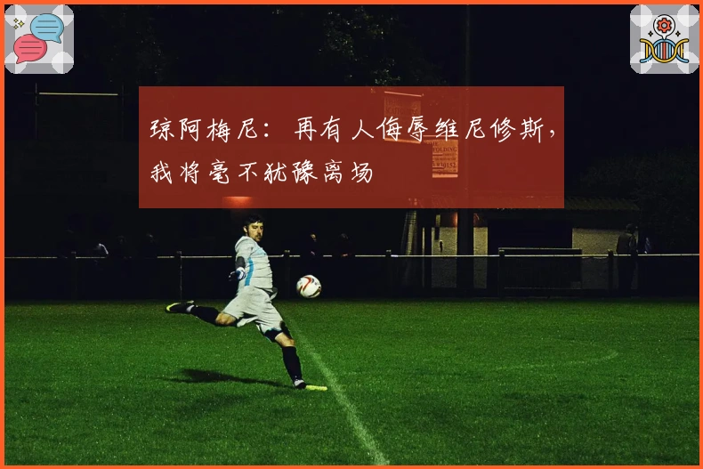 琼阿梅尼：再有人侮辱维尼修斯，我将毫不犹豫离场