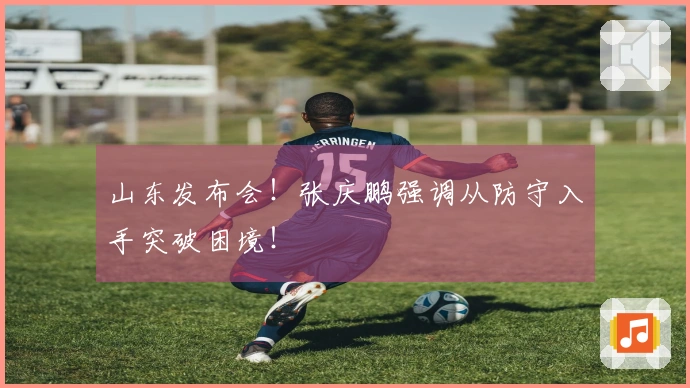 山东发布会！张庆鹏强调从防守入手突破困境！