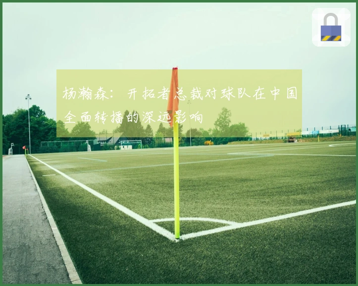 杨瀚森：开拓者总裁对球队在中国全面转播的深远影响