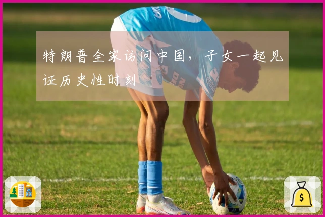 特朗普全家访问中国，子女一起见证历史性时刻