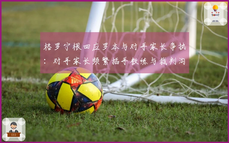 格罗宁根回应罗本与对手家长争执：对手家长频繁插手教练与裁判沟通
