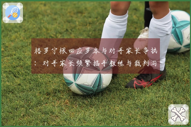 格罗宁根回应罗本与对手家长争执：对手家长频繁插手教练与裁判沟通