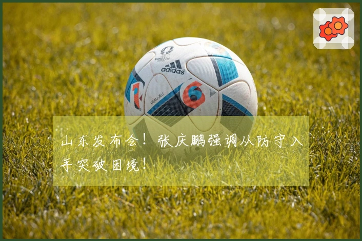 山东发布会！张庆鹏强调从防守入手突破困境！